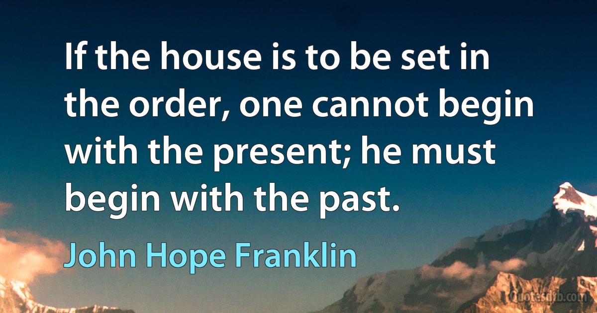 If the house is to be set in the order, one cannot begin with the present; he must begin with the past. (John Hope Franklin)