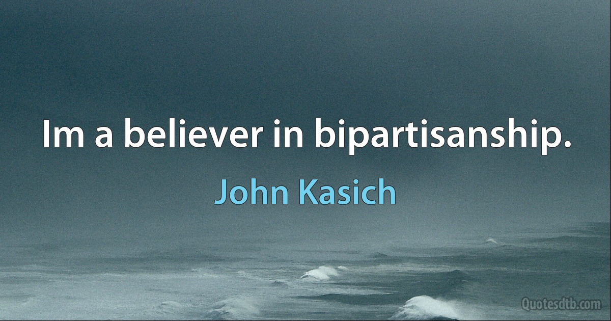 Im a believer in bipartisanship. (John Kasich)