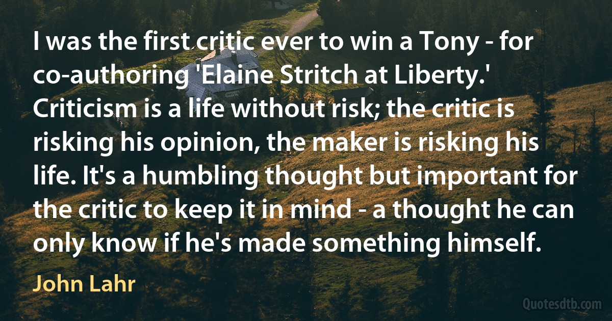 I was the first critic ever to win a Tony - for co-authoring 'Elaine Stritch at Liberty.' Criticism is a life without risk; the critic is risking his opinion, the maker is risking his life. It's a humbling thought but important for the critic to keep it in mind - a thought he can only know if he's made something himself. (John Lahr)