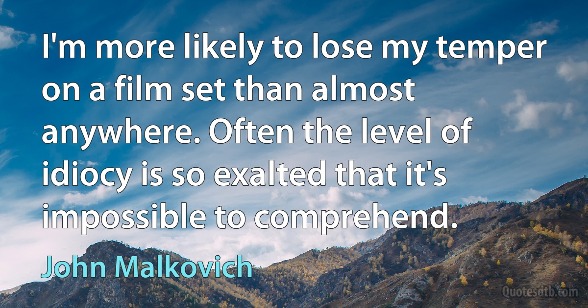 I'm more likely to lose my temper on a film set than almost anywhere. Often the level of idiocy is so exalted that it's impossible to comprehend. (John Malkovich)