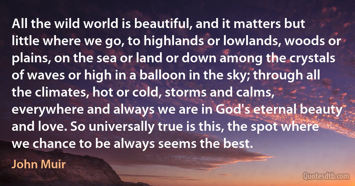 All the wild world is beautiful, and it matters but little where we go, to highlands or lowlands, woods or plains, on the sea or land or down among the crystals of waves or high in a balloon in the sky; through all the climates, hot or cold, storms and calms, everywhere and always we are in God's eternal beauty and love. So universally true is this, the spot where we chance to be always seems the best. (John Muir)