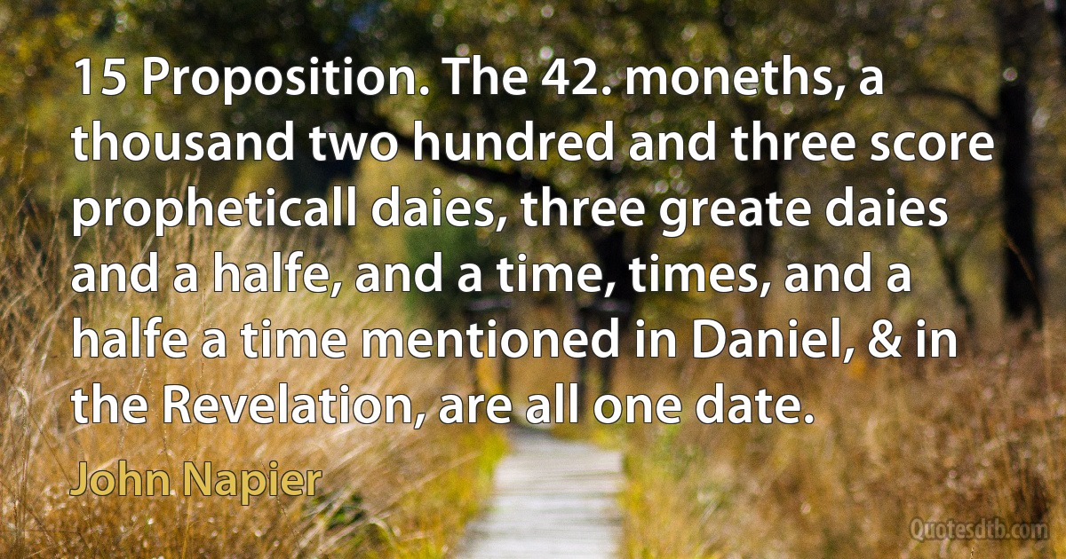 15 Proposition. The 42. moneths, a thousand two hundred and three score propheticall daies, three greate daies and a halfe, and a time, times, and a halfe a time mentioned in Daniel, & in the Revelation, are all one date. (John Napier)