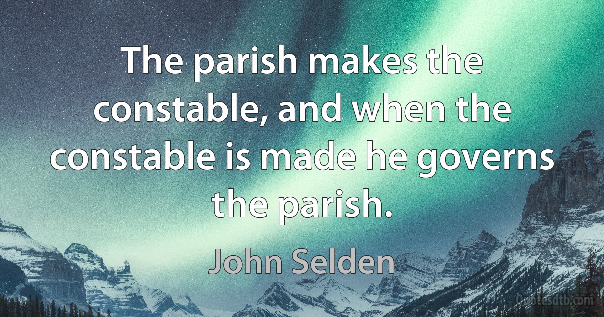 The parish makes the constable, and when the constable is made he governs the parish. (John Selden)