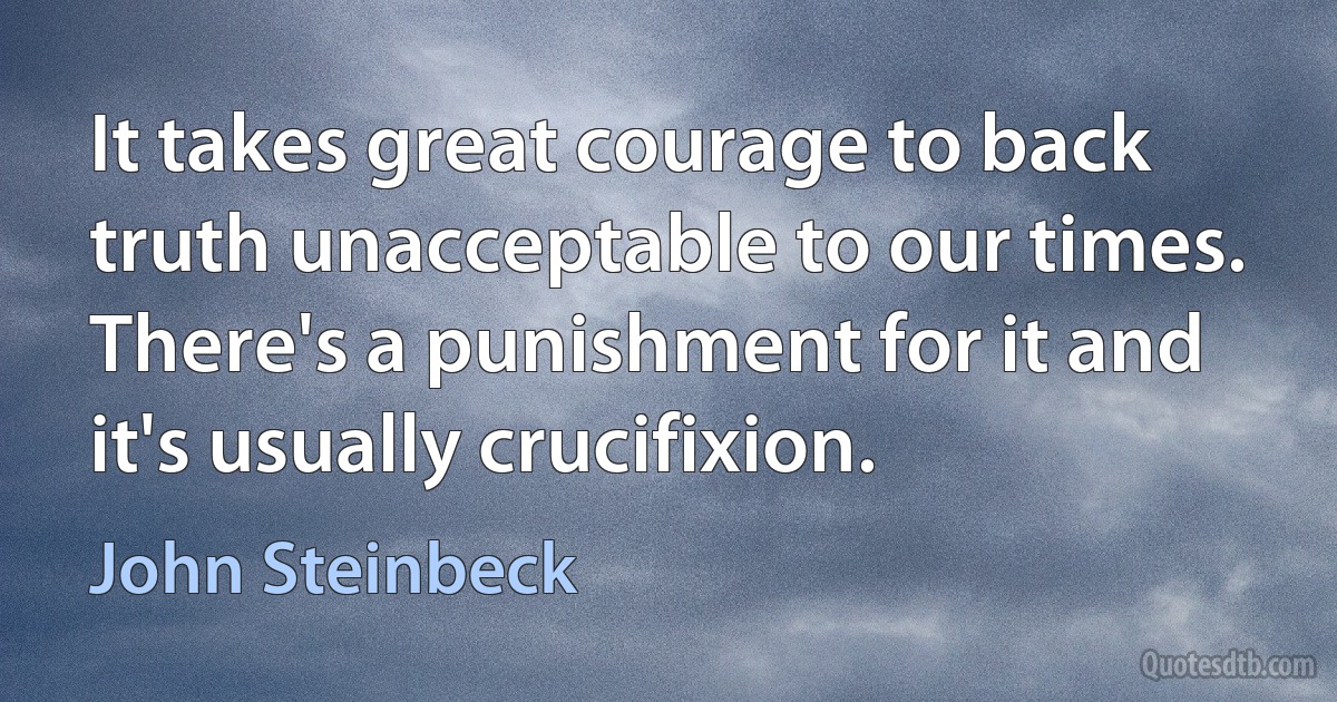 It takes great courage to back truth unacceptable to our times. There's a punishment for it and it's usually crucifixion. (John Steinbeck)