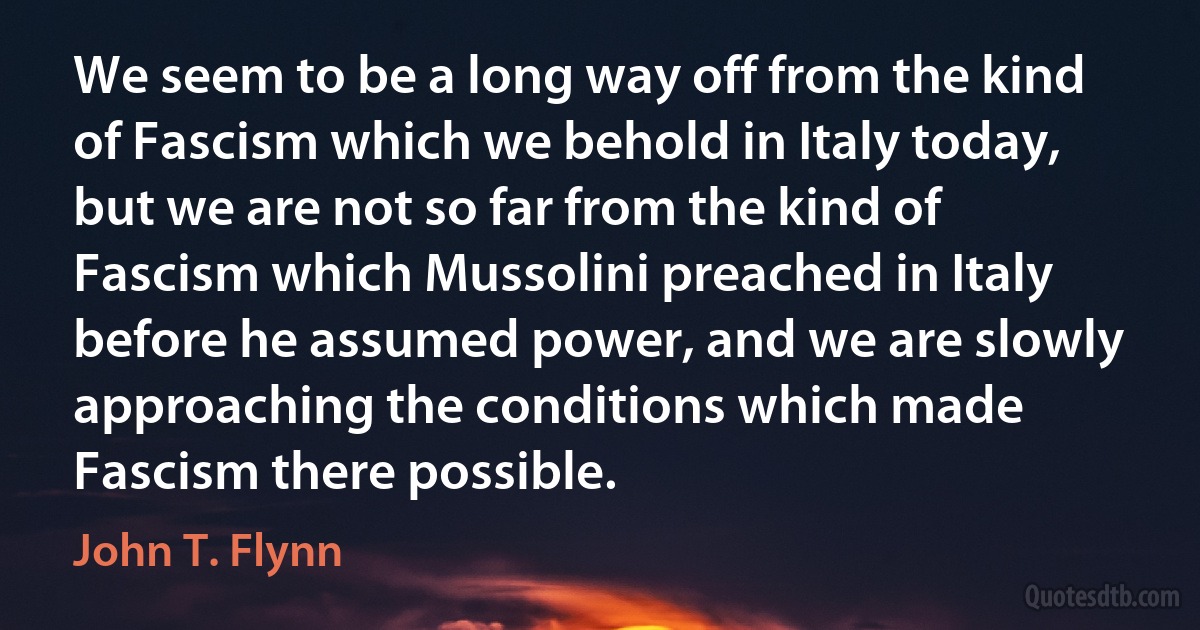 We seem to be a long way off from the kind of Fascism which we behold in Italy today, but we are not so far from the kind of Fascism which Mussolini preached in Italy before he assumed power, and we are slowly approaching the conditions which made Fascism there possible. (John T. Flynn)