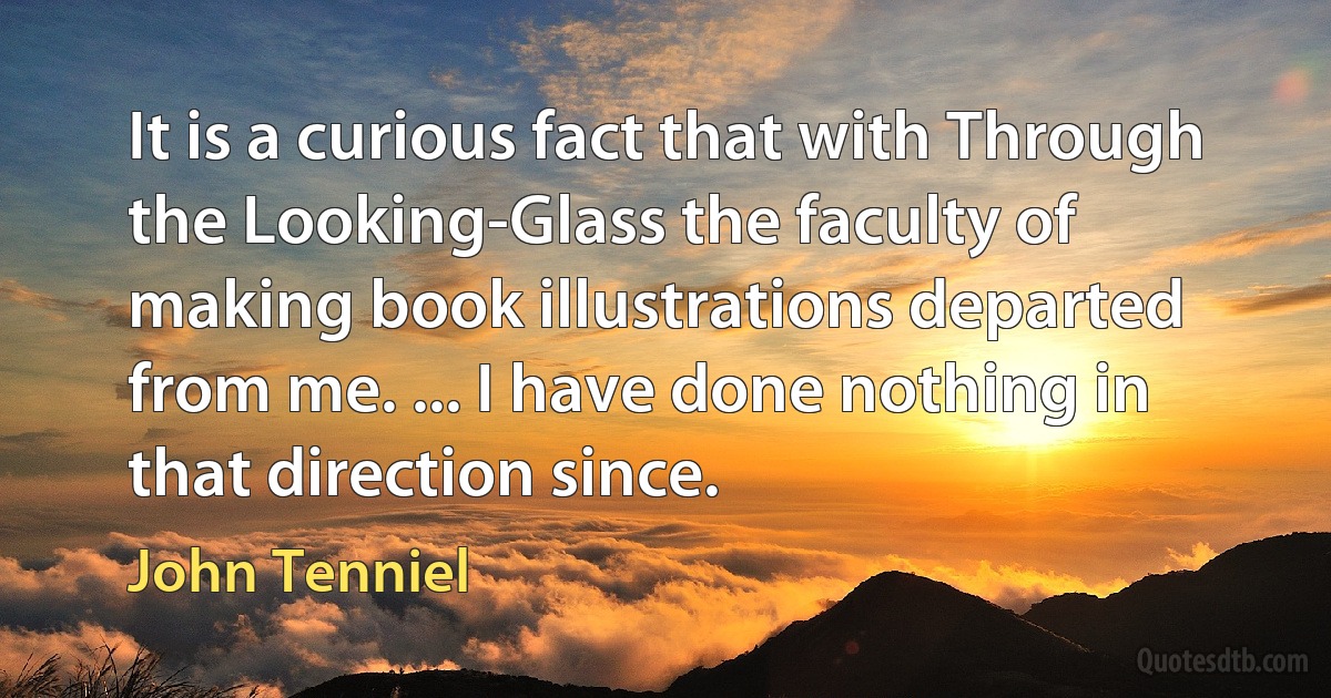 It is a curious fact that with Through the Looking-Glass the faculty of making book illustrations departed from me. ... I have done nothing in that direction since. (John Tenniel)