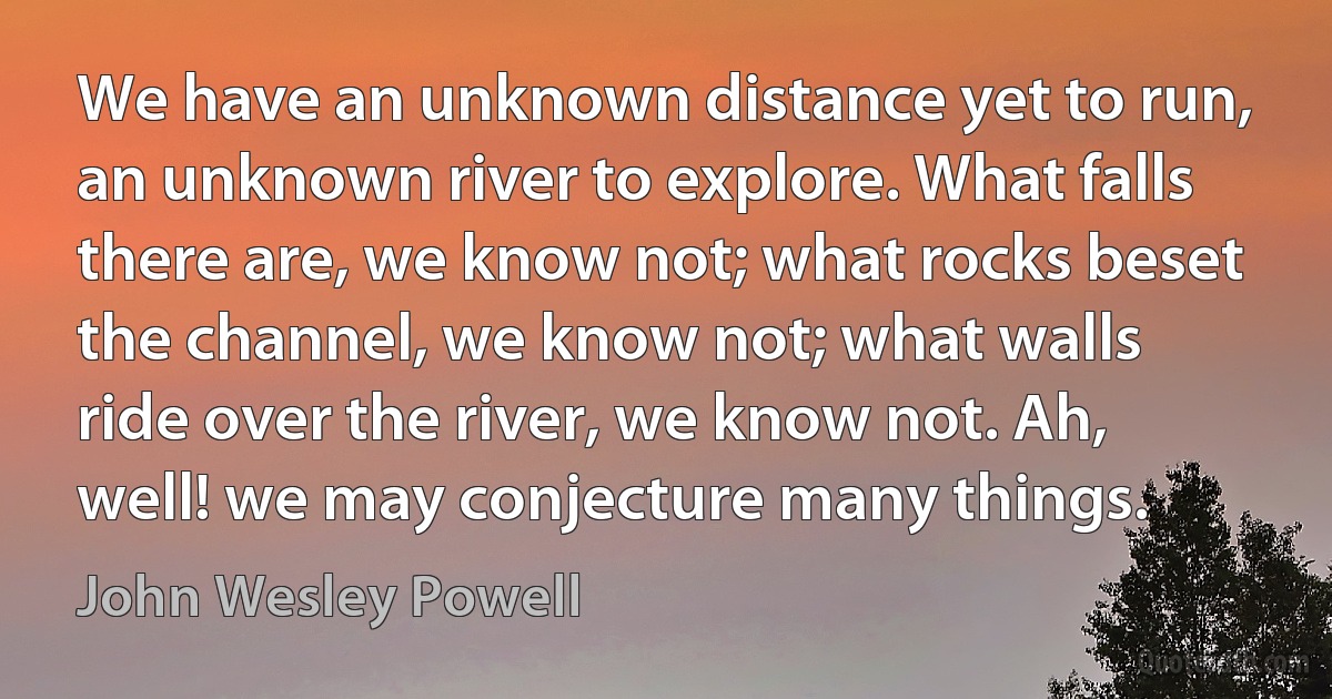 We have an unknown distance yet to run, an unknown river to explore. What falls there are, we know not; what rocks beset the channel, we know not; what walls ride over the river, we know not. Ah, well! we may conjecture many things. (John Wesley Powell)