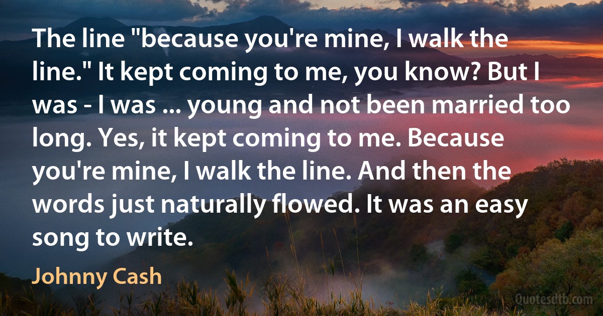 The line "because you're mine, I walk the line." It kept coming to me, you know? But I was - I was ... young and not been married too long. Yes, it kept coming to me. Because you're mine, I walk the line. And then the words just naturally flowed. It was an easy song to write. (Johnny Cash)