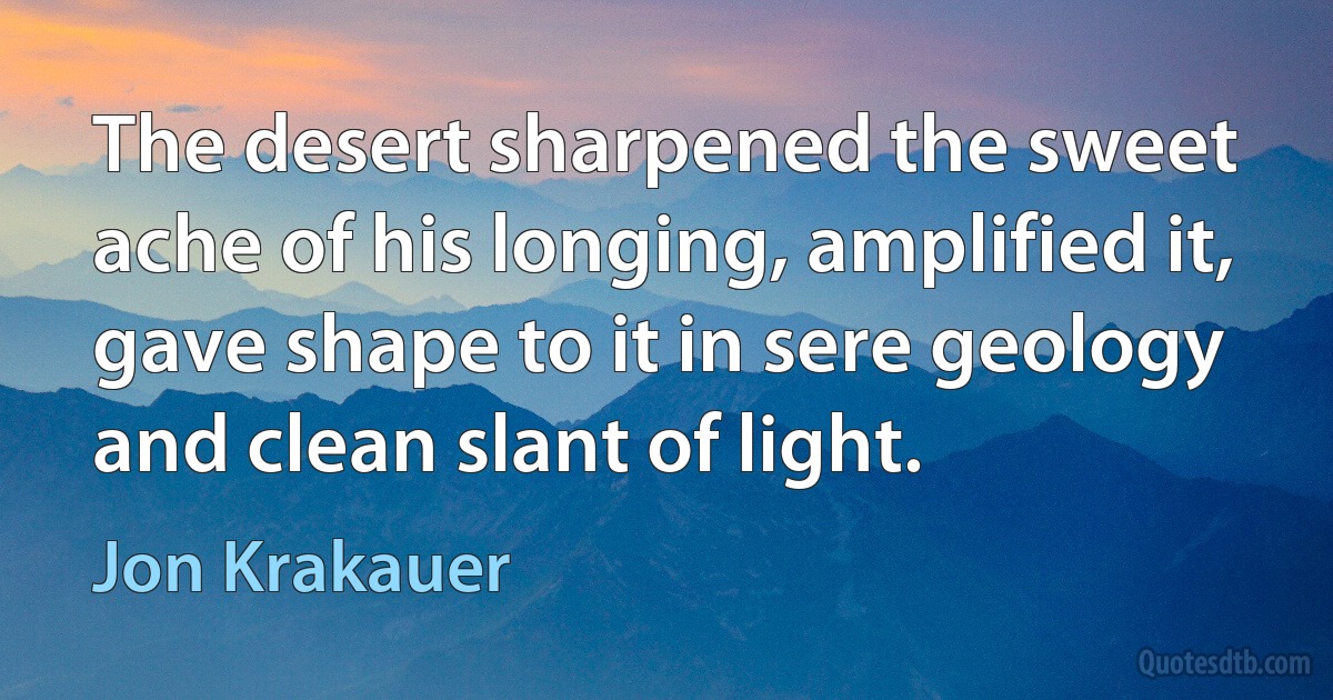 The desert sharpened the sweet ache of his longing, amplified it, gave shape to it in sere geology and clean slant of light. (Jon Krakauer)