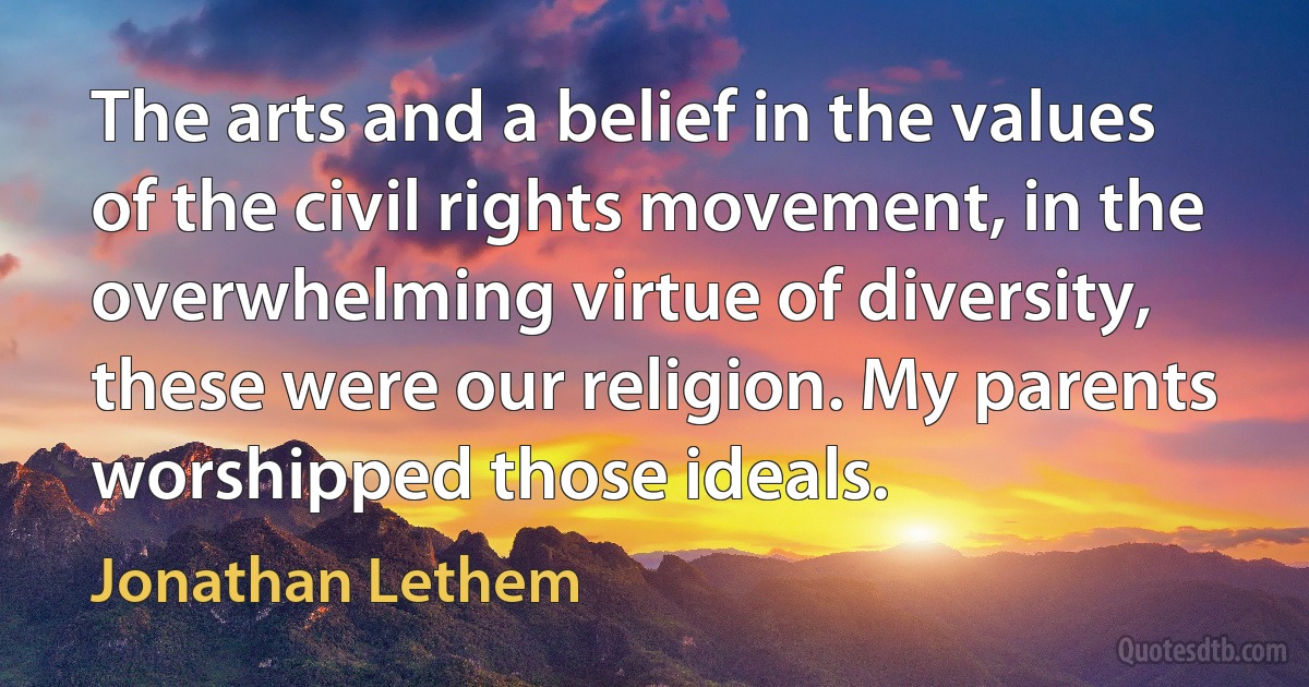 The arts and a belief in the values of the civil rights movement, in the overwhelming virtue of diversity, these were our religion. My parents worshipped those ideals. (Jonathan Lethem)