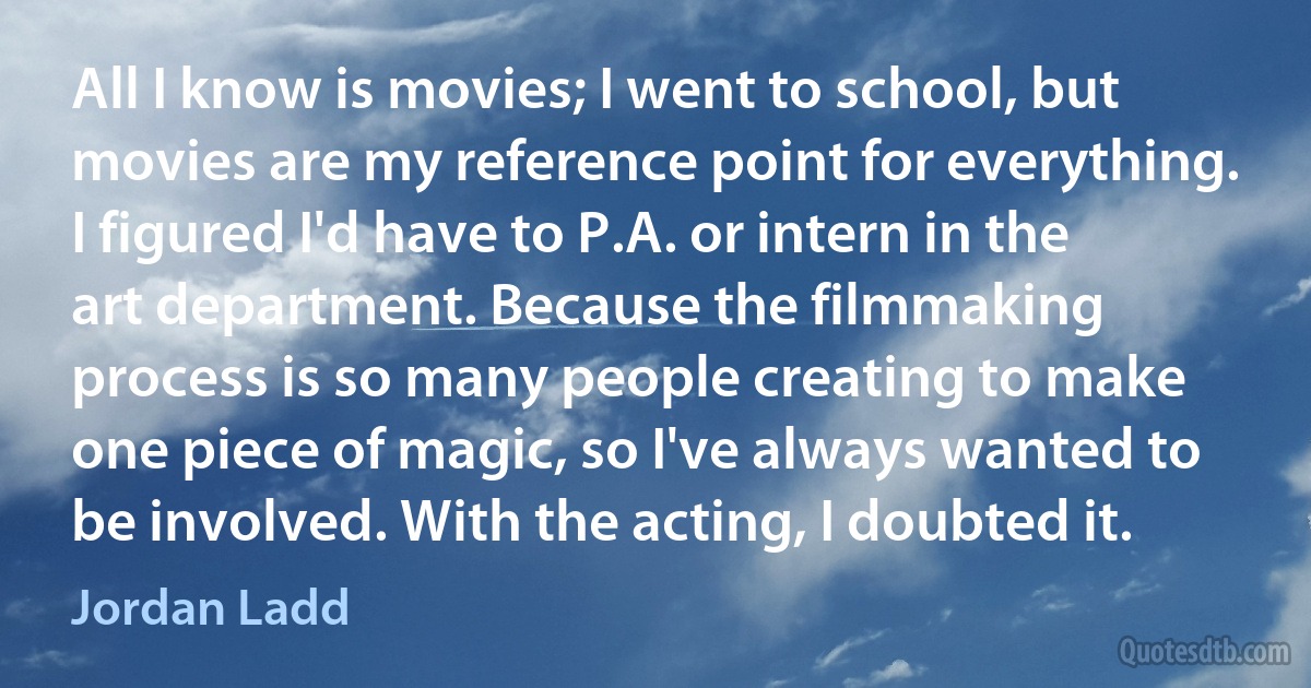 All I know is movies; I went to school, but movies are my reference point for everything. I figured I'd have to P.A. or intern in the art department. Because the filmmaking process is so many people creating to make one piece of magic, so I've always wanted to be involved. With the acting, I doubted it. (Jordan Ladd)