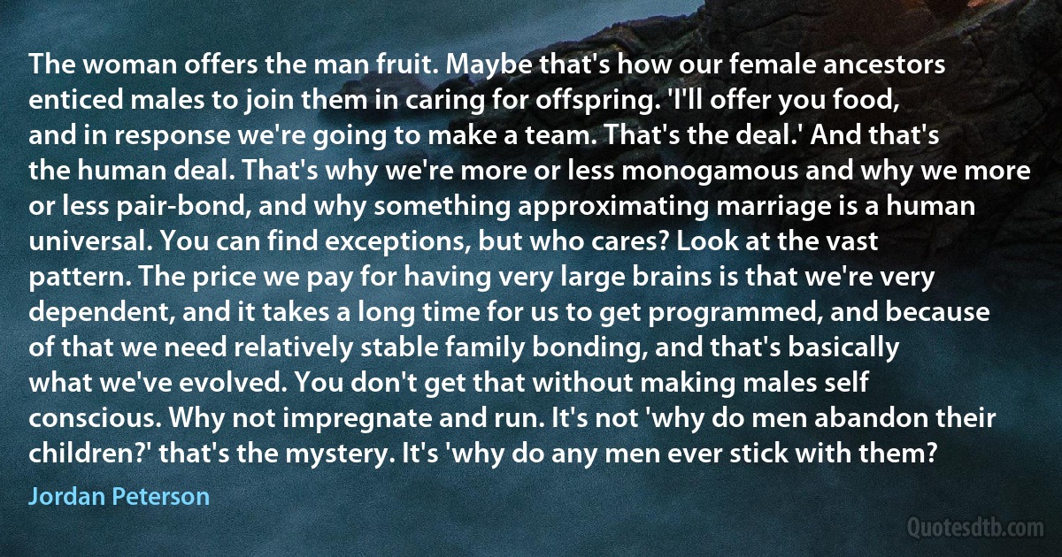 The woman offers the man fruit. Maybe that's how our female ancestors enticed males to join them in caring for offspring. 'I'll offer you food, and in response we're going to make a team. That's the deal.' And that's the human deal. That's why we're more or less monogamous and why we more or less pair-bond, and why something approximating marriage is a human universal. You can find exceptions, but who cares? Look at the vast pattern. The price we pay for having very large brains is that we're very dependent, and it takes a long time for us to get programmed, and because of that we need relatively stable family bonding, and that's basically what we've evolved. You don't get that without making males self conscious. Why not impregnate and run. It's not 'why do men abandon their children?' that's the mystery. It's 'why do any men ever stick with them? (Jordan Peterson)