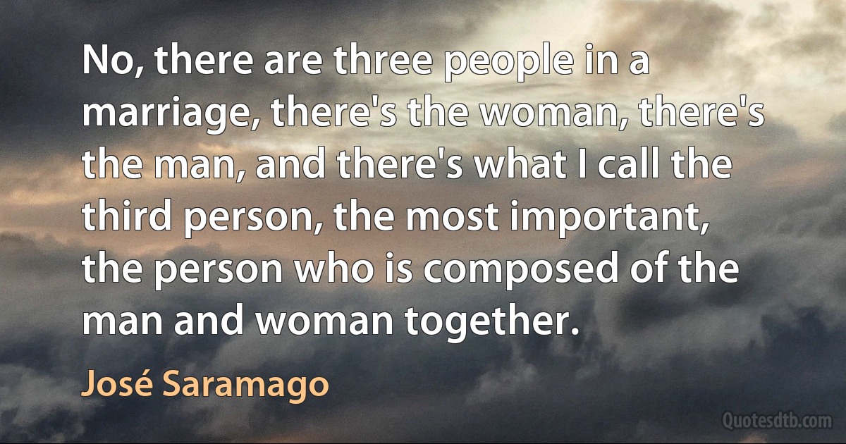 No, there are three people in a marriage, there's the woman, there's the man, and there's what I call the third person, the most important, the person who is composed of the man and woman together. (José Saramago)