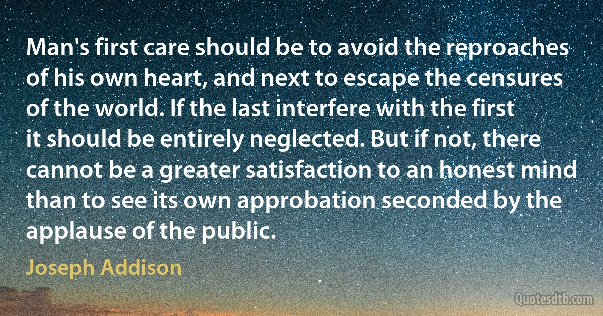 Man's first care should be to avoid the reproaches of his own heart, and next to escape the censures of the world. If the last interfere with the first it should be entirely neglected. But if not, there cannot be a greater satisfaction to an honest mind than to see its own approbation seconded by the applause of the public. (Joseph Addison)