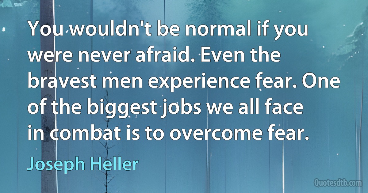 You wouldn't be normal if you were never afraid. Even the bravest men experience fear. One of the biggest jobs we all face in combat is to overcome fear. (Joseph Heller)