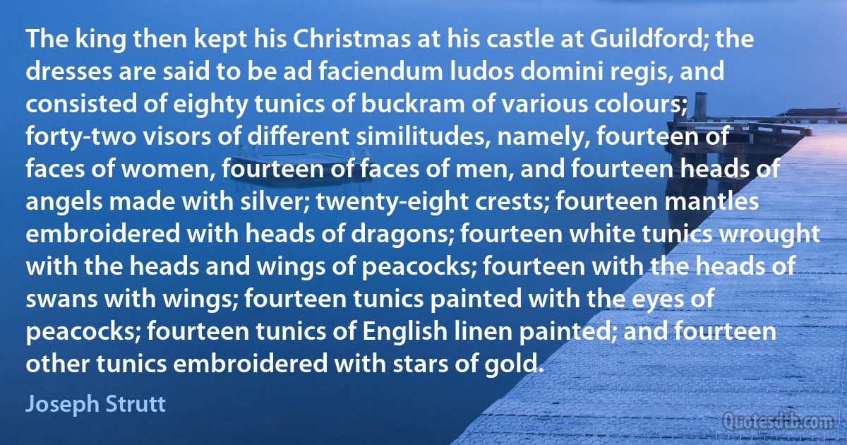 The king then kept his Christmas at his castle at Guildford; the dresses are said to be ad faciendum ludos domini regis, and consisted of eighty tunics of buckram of various colours; forty-two visors of different similitudes, namely, fourteen of faces of women, fourteen of faces of men, and fourteen heads of angels made with silver; twenty-eight crests; fourteen mantles embroidered with heads of dragons; fourteen white tunics wrought with the heads and wings of peacocks; fourteen with the heads of swans with wings; fourteen tunics painted with the eyes of peacocks; fourteen tunics of English linen painted; and fourteen other tunics embroidered with stars of gold. (Joseph Strutt)