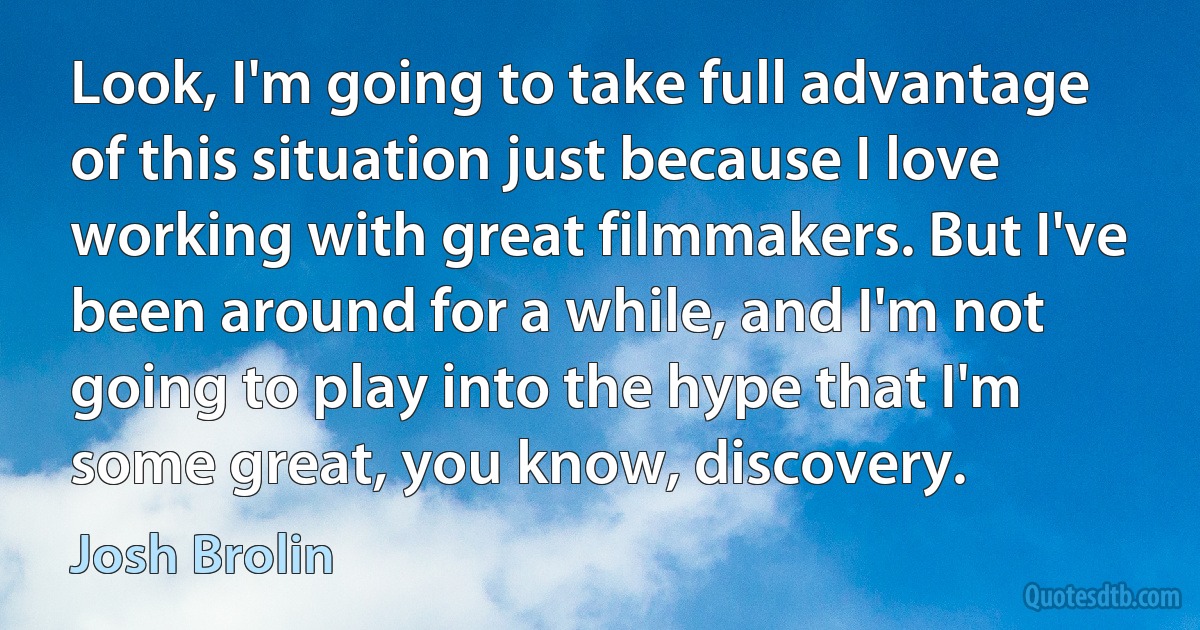 Look, I'm going to take full advantage of this situation just because I love working with great filmmakers. But I've been around for a while, and I'm not going to play into the hype that I'm some great, you know, discovery. (Josh Brolin)