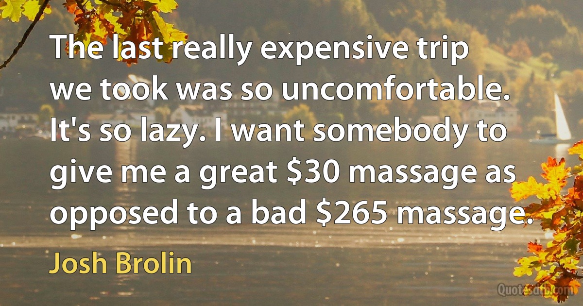 The last really expensive trip we took was so uncomfortable. It's so lazy. I want somebody to give me a great $30 massage as opposed to a bad $265 massage. (Josh Brolin)