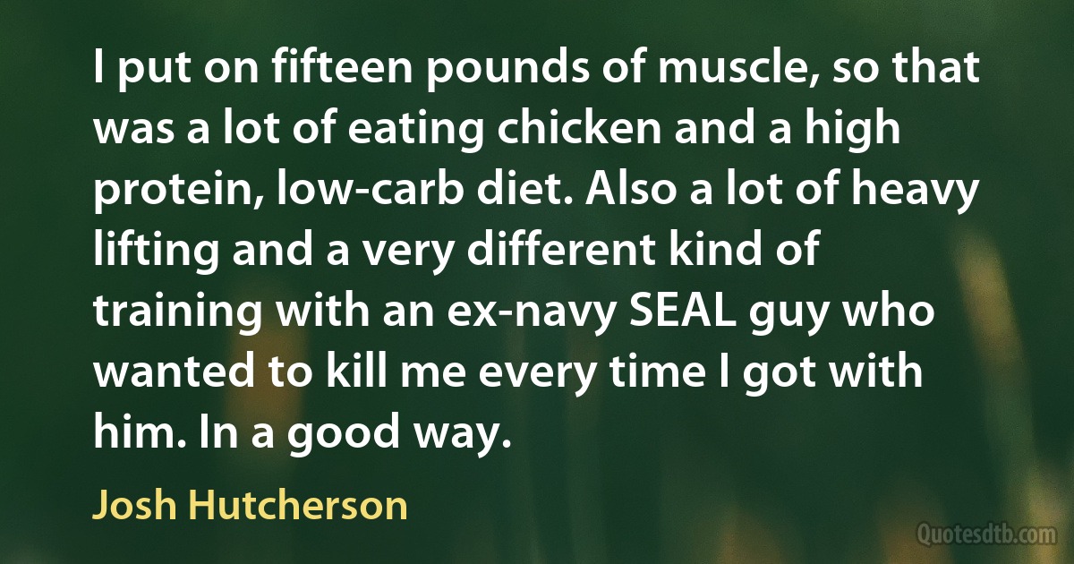 I put on fifteen pounds of muscle, so that was a lot of eating chicken and a high protein, low-carb diet. Also a lot of heavy lifting and a very different kind of training with an ex-navy SEAL guy who wanted to kill me every time I got with him. In a good way. (Josh Hutcherson)