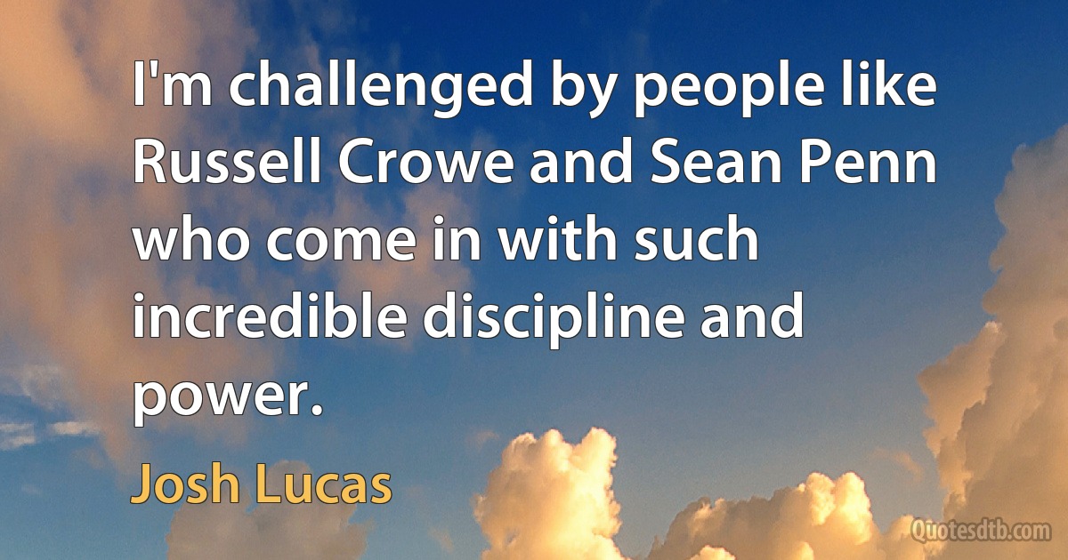 I'm challenged by people like Russell Crowe and Sean Penn who come in with such incredible discipline and power. (Josh Lucas)