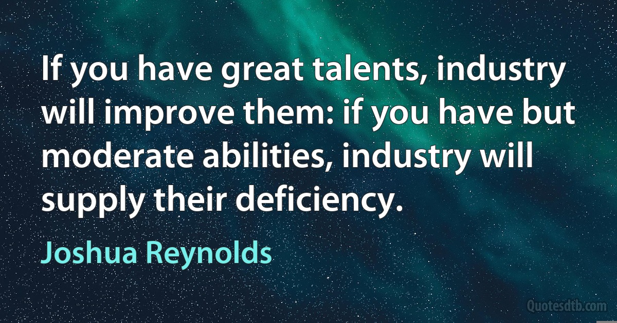 If you have great talents, industry will improve them: if you have but moderate abilities, industry will supply their deficiency. (Joshua Reynolds)