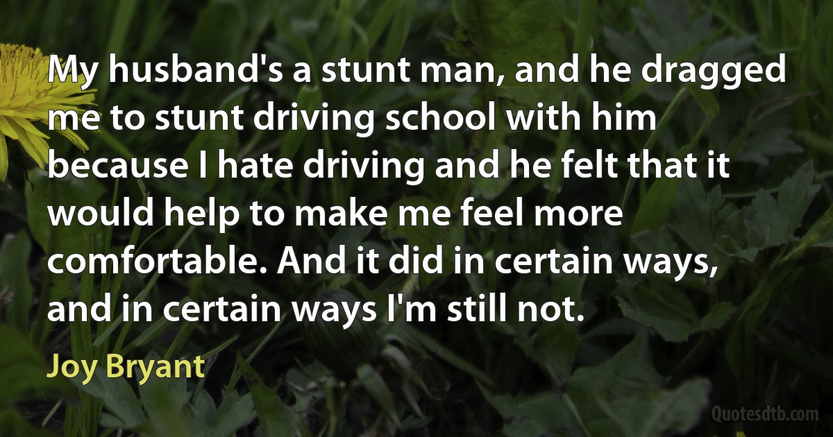 My husband's a stunt man, and he dragged me to stunt driving school with him because I hate driving and he felt that it would help to make me feel more comfortable. And it did in certain ways, and in certain ways I'm still not. (Joy Bryant)