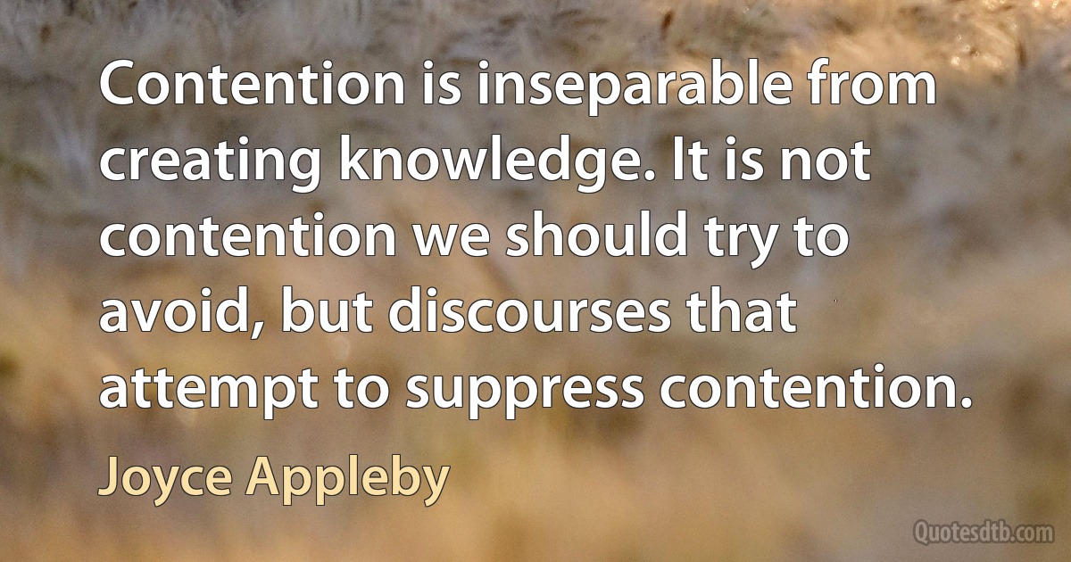 Contention is inseparable from creating knowledge. It is not contention we should try to avoid, but discourses that attempt to suppress contention. (Joyce Appleby)