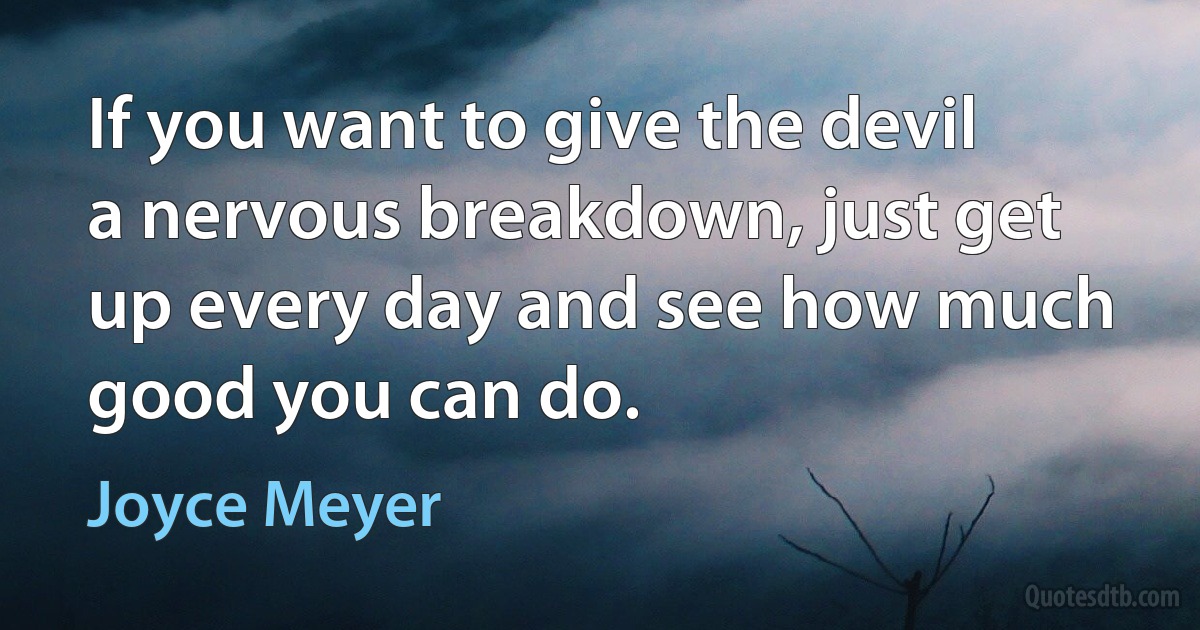 If you want to give the devil a nervous breakdown, just get up every day and see how much good you can do. (Joyce Meyer)