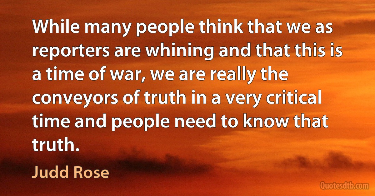 While many people think that we as reporters are whining and that this is a time of war, we are really the conveyors of truth in a very critical time and people need to know that truth. (Judd Rose)