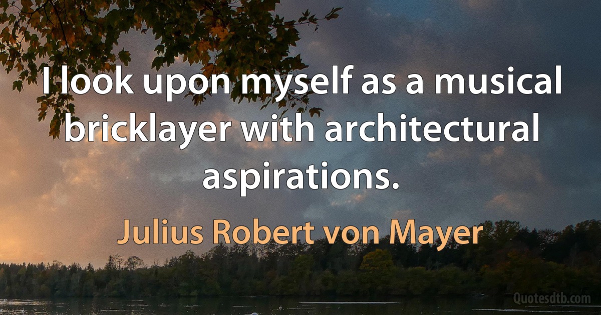 I look upon myself as a musical bricklayer with architectural aspirations. (Julius Robert von Mayer)