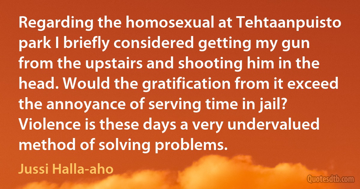 Regarding the homosexual at Tehtaanpuisto park I briefly considered getting my gun from the upstairs and shooting him in the head. Would the gratification from it exceed the annoyance of serving time in jail? Violence is these days a very undervalued method of solving problems. (Jussi Halla-aho)