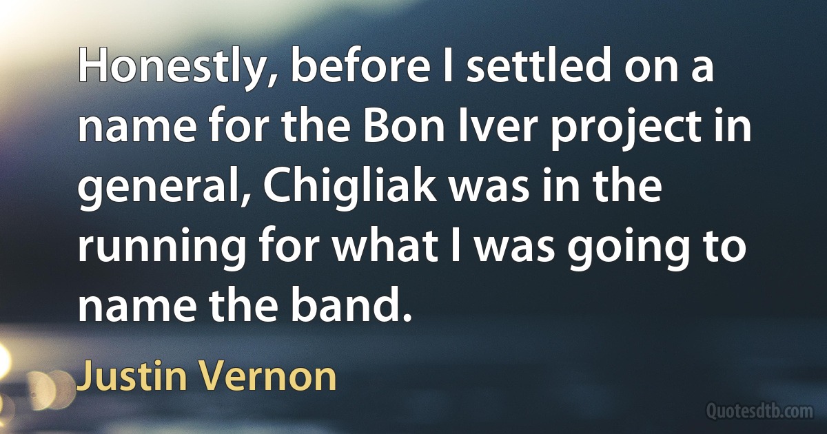 Honestly, before I settled on a name for the Bon Iver project in general, Chigliak was in the running for what I was going to name the band. (Justin Vernon)