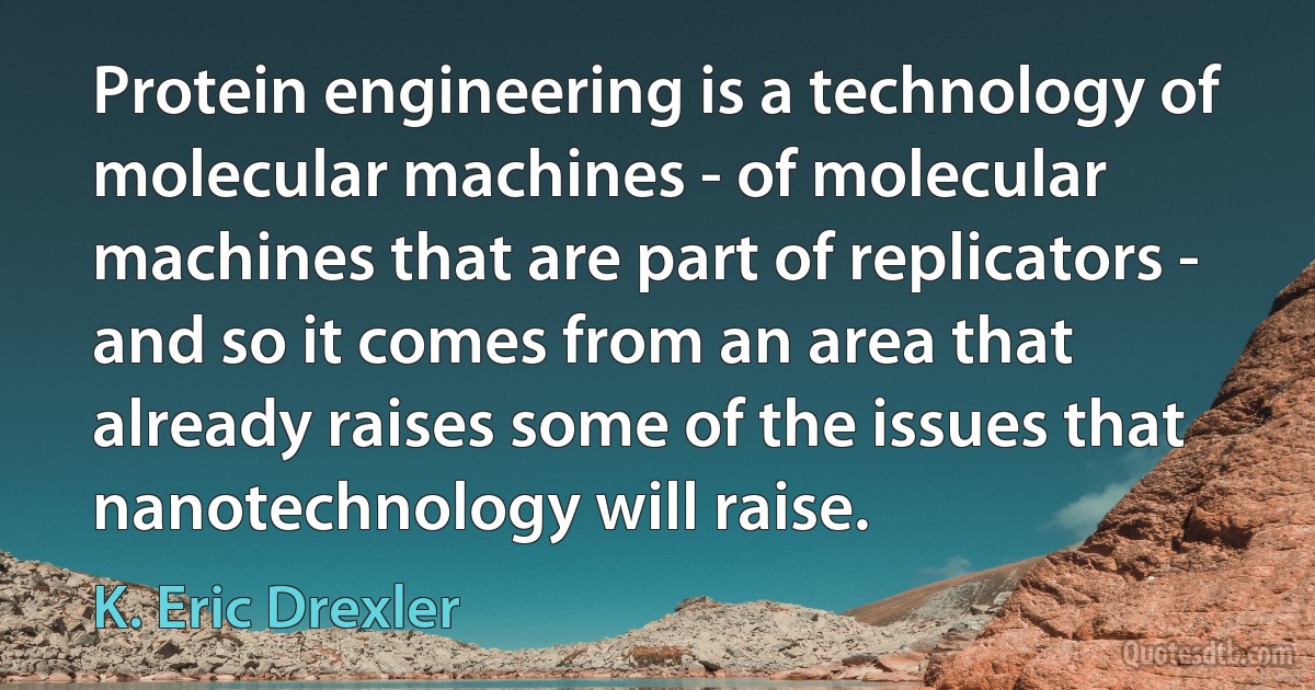 Protein engineering is a technology of molecular machines - of molecular machines that are part of replicators - and so it comes from an area that already raises some of the issues that nanotechnology will raise. (K. Eric Drexler)