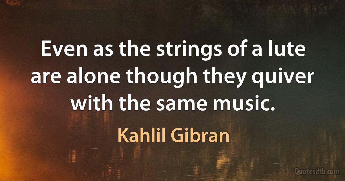 Even as the strings of a lute are alone though they quiver with the same music. (Kahlil Gibran)