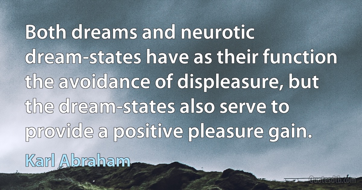 Both dreams and neurotic dream-states have as their function the avoidance of displeasure, but the dream-states also serve to provide a positive pleasure gain. (Karl Abraham)