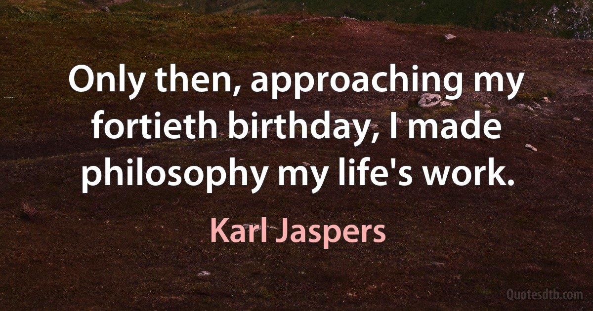 Only then, approaching my fortieth birthday, I made philosophy my life's work. (Karl Jaspers)