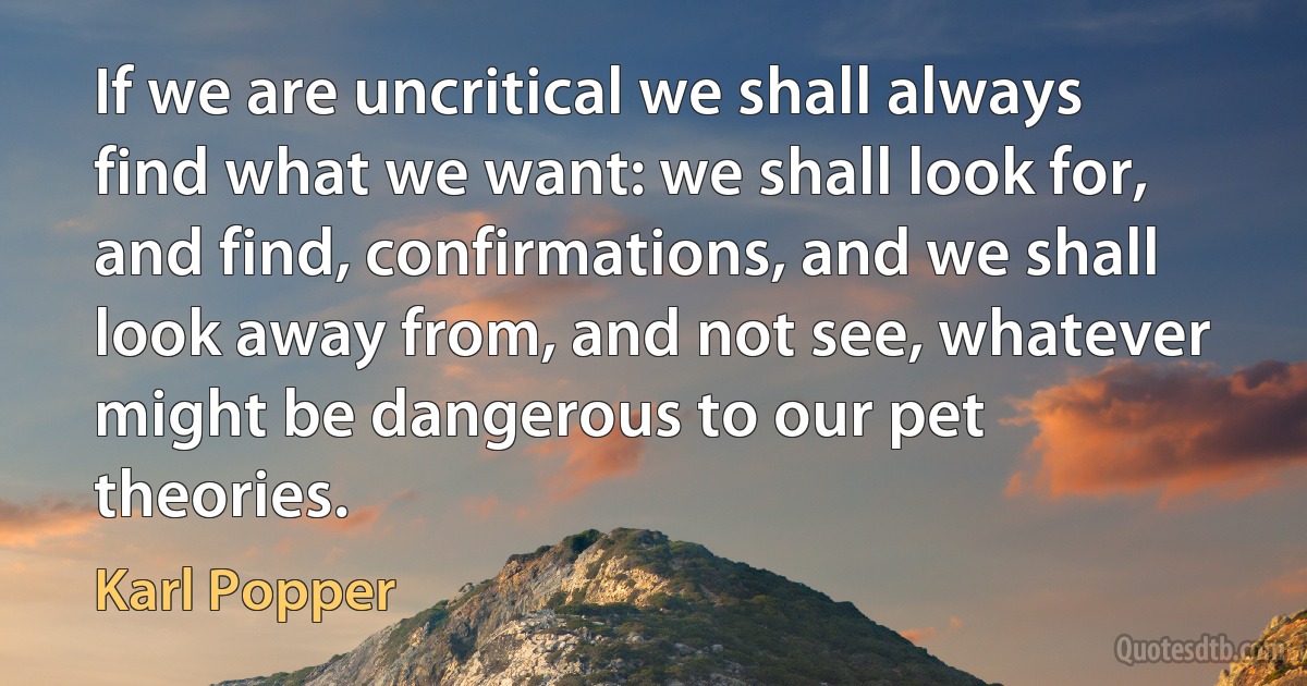 If we are uncritical we shall always find what we want: we shall look for, and find, confirmations, and we shall look away from, and not see, whatever might be dangerous to our pet theories. (Karl Popper)