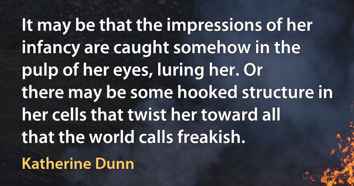 It may be that the impressions of her infancy are caught somehow in the pulp of her eyes, luring her. Or there may be some hooked structure in her cells that twist her toward all that the world calls freakish. (Katherine Dunn)