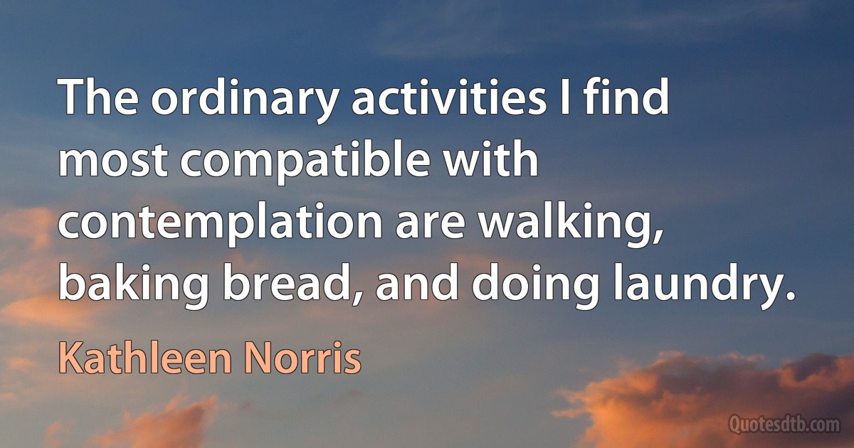 The ordinary activities I find most compatible with contemplation are walking, baking bread, and doing laundry. (Kathleen Norris)