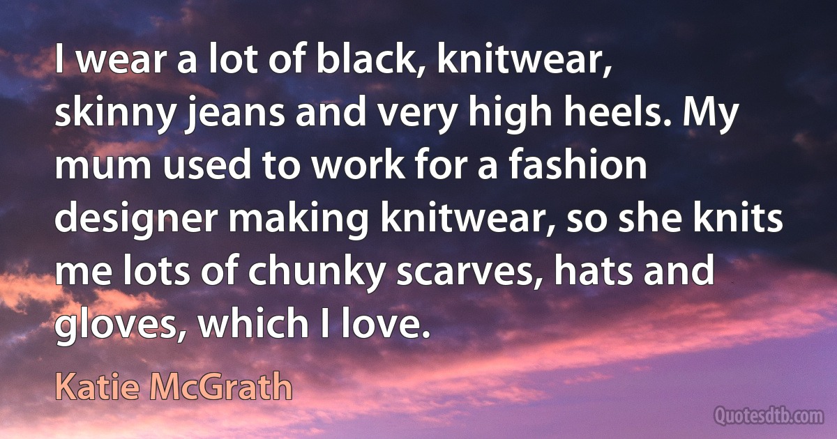 I wear a lot of black, knitwear, skinny jeans and very high heels. My mum used to work for a fashion designer making knitwear, so she knits me lots of chunky scarves, hats and gloves, which I love. (Katie McGrath)