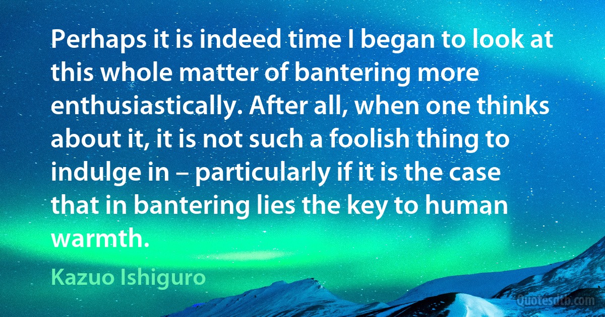 Perhaps it is indeed time I began to look at this whole matter of bantering more enthusiastically. After all, when one thinks about it, it is not such a foolish thing to indulge in – particularly if it is the case that in bantering lies the key to human warmth. (Kazuo Ishiguro)