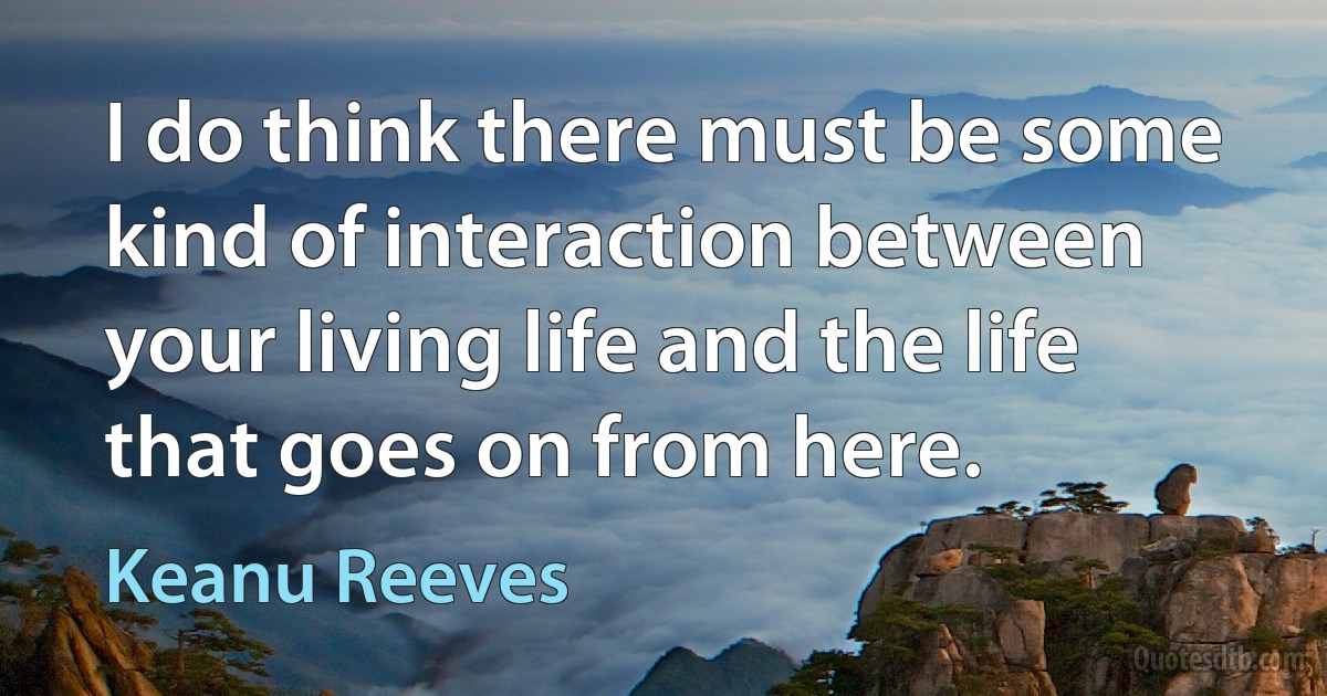 I do think there must be some kind of interaction between your living life and the life that goes on from here. (Keanu Reeves)