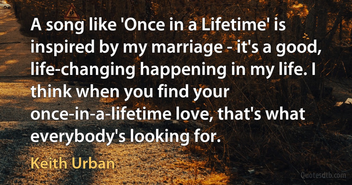 A song like 'Once in a Lifetime' is inspired by my marriage - it's a good, life-changing happening in my life. I think when you find your once-in-a-lifetime love, that's what everybody's looking for. (Keith Urban)