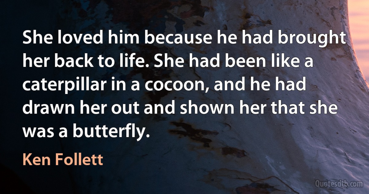 She loved him because he had brought her back to life. She had been like a caterpillar in a cocoon, and he had drawn her out and shown her that she was a butterfly. (Ken Follett)