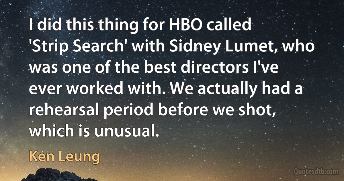 I did this thing for HBO called 'Strip Search' with Sidney Lumet, who was one of the best directors I've ever worked with. We actually had a rehearsal period before we shot, which is unusual. (Ken Leung)