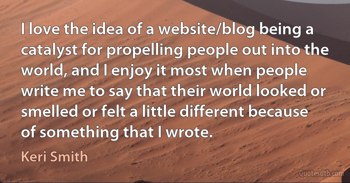 I love the idea of a website/blog being a catalyst for propelling people out into the world, and I enjoy it most when people write me to say that their world looked or smelled or felt a little different because of something that I wrote. (Keri Smith)