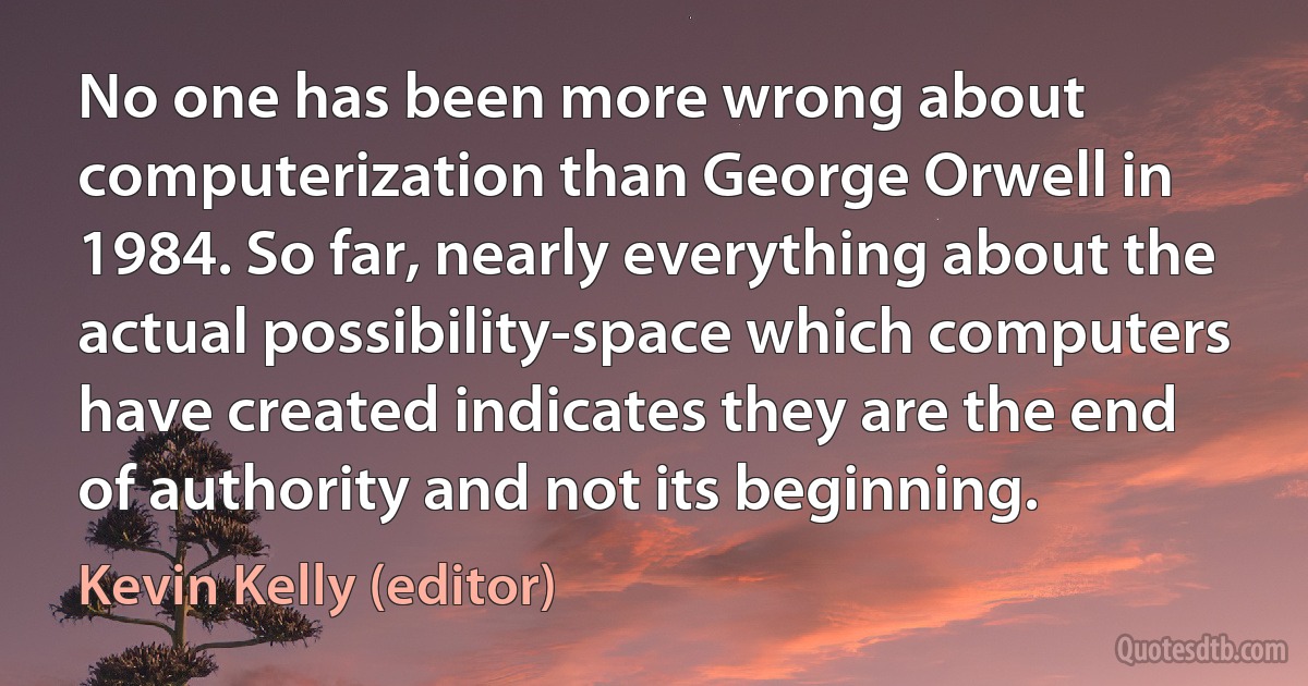 No one has been more wrong about computerization than George Orwell in 1984. So far, nearly everything about the actual possibility-space which computers have created indicates they are the end of authority and not its beginning. (Kevin Kelly (editor))