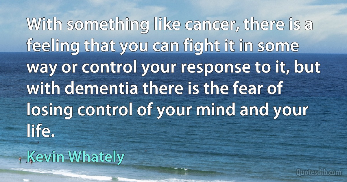 With something like cancer, there is a feeling that you can fight it in some way or control your response to it, but with dementia there is the fear of losing control of your mind and your life. (Kevin Whately)