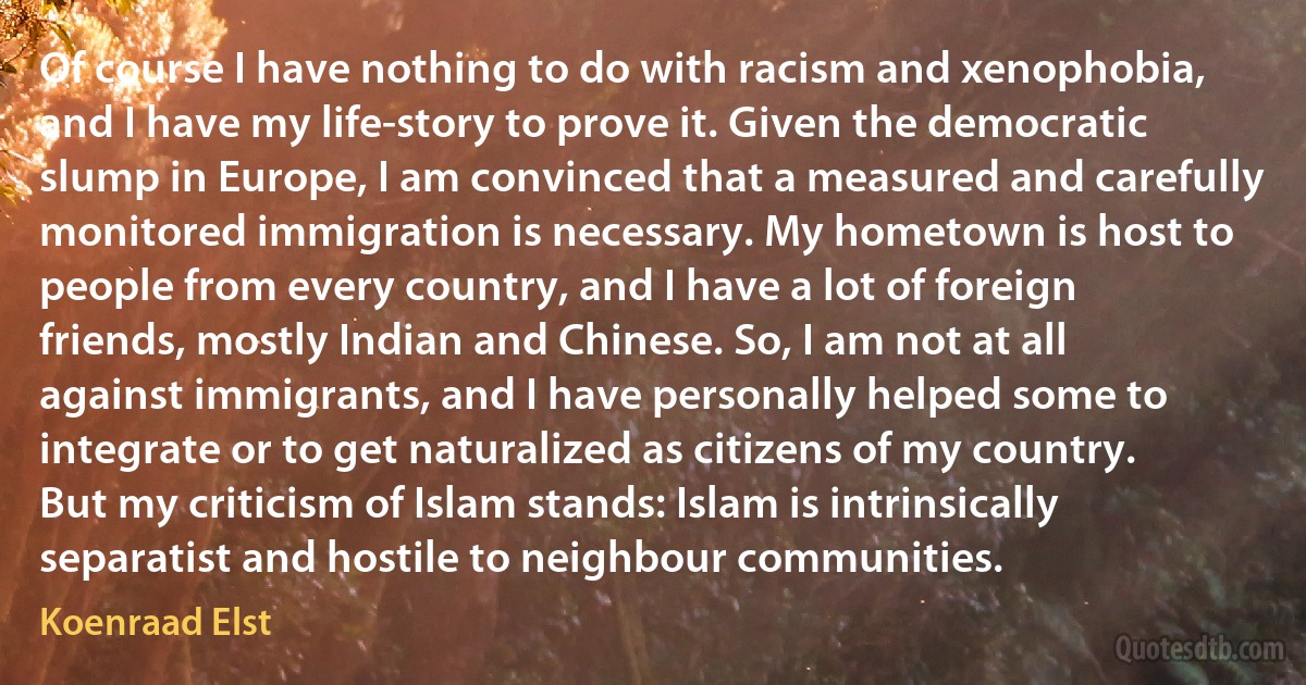 Of course I have nothing to do with racism and xenophobia, and I have my life-story to prove it. Given the democratic slump in Europe, I am convinced that a measured and carefully monitored immigration is necessary. My hometown is host to people from every country, and I have a lot of foreign friends, mostly Indian and Chinese. So, I am not at all against immigrants, and I have personally helped some to integrate or to get naturalized as citizens of my country. But my criticism of Islam stands: Islam is intrinsically separatist and hostile to neighbour communities. (Koenraad Elst)