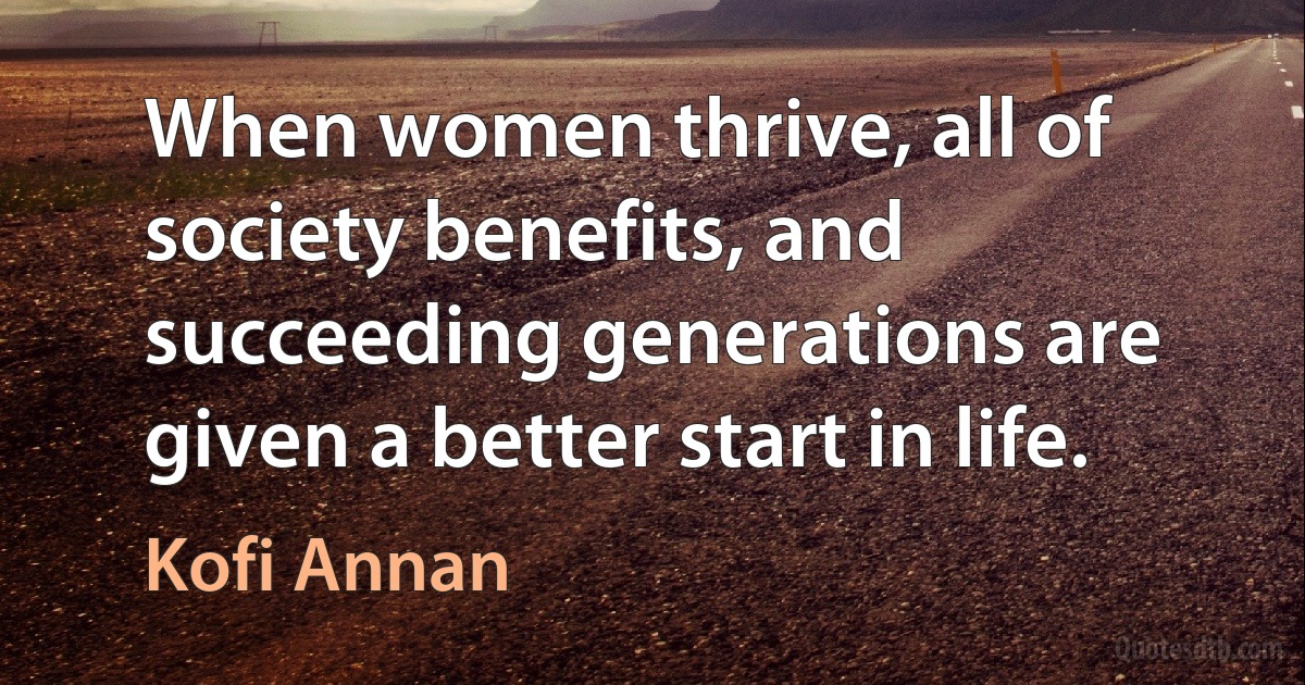 When women thrive, all of society benefits, and succeeding generations are given a better start in life. (Kofi Annan)